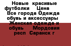 Новые, красивые футболки  › Цена ­ 550 - Все города Одежда, обувь и аксессуары » Женская одежда и обувь   . Мордовия респ.,Саранск г.